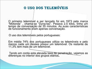 O USO DOS TELEMÓVEIS


O primeiro telemóvel a ser lançado foi em 1973 pela marca
“Motorola” , chama-se “Dyna-tac”. Pesava 2,5 kilos, tinha um
tempo de conversação de 35 minutos. As suas características
de funcionamento eram apenas conversação.

O uso dos telemóveis pelos portugueses:

Em média 74% dos portugueses utiliza os telemóveis e pelo
menos cada um desses possui um telemóvel. Os restante de
11,3% tem mais de um telemóvel.

 Tendo em conta esta elevada taxa de penetração, vejamos as
diferenças no interior dos grupos etários.
 