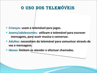 O USO DOS TELEMÓVEIS



 Crianças: usam o telemóvel para jogos.
 Jovens/adolescentes: utilizam o telemóvel para escrever
    mensagens, para ouvir musica e conversar.
 Adultos: necessitam do telemóvel para comunicar através de
  voz e mensagens.
 Idosos: limitam-se atender e efectuar chamadas.
 
