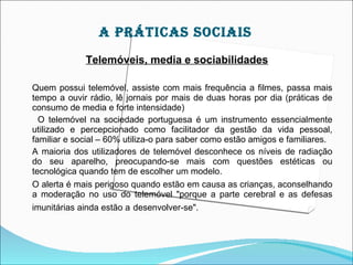 A práTIcAS SOcIAIS
             Telemóveis, media e sociabilidades

Quem possui telemóvel, assiste com mais frequência a filmes, passa mais
tempo a ouvir rádio, lê jornais por mais de duas horas por dia (práticas de
consumo de media e forte intensidade)
  O telemóvel na sociedade portuguesa é um instrumento essencialmente
utilizado e percepcionado como facilitador da gestão da vida pessoal,
familiar e social – 60% utiliza-o para saber como estão amigos e familiares.
A maioria dos utilizadores de telemóvel desconhece os níveis de radiação
do seu aparelho, preocupando-se mais com questões estéticas ou
tecnológica quando tem de escolher um modelo.
O alerta é mais perigoso quando estão em causa as crianças, aconselhando
a moderação no uso do telemóvel "porque a parte cerebral e as defesas
imunitárias ainda estão a desenvolver-se".
 