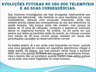 EVOLUçõES fUTUrAS nO USO DOS TELEMÓVEIS
       E AS SUAS cOnSEqUêncIAS.
  Das inúmeras investigações até hoje divulgadas relativamente aos
  perigos dos telemóveis, não obstante os seus resultados por vezes
  contraditórios, retira-se uma conclusão importante, ainda não
  existem provas cabais das consequências do uso dos telemóveis na
  saúde humana, não porque estas não existam, mas porque só
  depois de 10 anos de utilização, começam a registar-se eventuais
  danos no organismo humano. No entanto, há um ponto em que
  parece que todos os cientistas estão de acordo, as crianças e jovens
  com menos de 20 anos correm perigo imediato por causa das
  perturbações causadas ao desenvolvimento normal.

  As lesões podem vir a ser ainda mais frequentes no futuro, quando
  uma nova geração de viciados em aparelhos electrónicos chegar à
  idade adulta. Os jovens, que hoje passam várias horas a escrever
  SMS, têm uma grande facilidade em recuperar de problemas físicas,
  mas o mesmo não vai acontecer quando ficarem mais velhos porque
  vai se notar uma maior fragilidade no corpo humano.
 