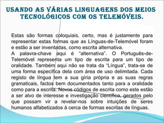 USAnDO AS VárIAS LIngUAgEnS DOS MEIOS
   TEcnOLÓgIcOS cOM OS TELEMÓVEIS.

 Estas são formas coloquiais, certo, mas é justamente para
 representar estas formas que as Línguas-de-Telemóvel foram
 e estão a ser inventadas, como escrita alternativa.
 A palavra-chave aqui é “alternativa”. O Português-de-
 Telemóvel representa um tipo de escrita para um tipo de
 oralidade. Também aqui não se trata da “Língua”, trata-se de
 uma forma específica dela com área de uso delimitada. Cada
 registo de língua tem a sua gíria própria e as suas regras
 gramaticais, factos bem documentados tanto para a oralidade
 como para a escrita. Novos códigos de escrita como este estão
 a ser alvo de interesse e investigação científica, gerados pelo
 que possam vir a revelar-nos sobre intuições de seres
 humanos alfabetizados à cerca de formas escritas de línguas.
 
