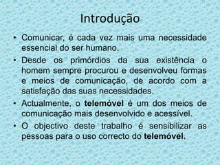 IntroduçãoComunicar, é cada vez mais uma necessidade essencial do ser humano. Desde os primórdios da sua existência o homem sempre procurou e desenvolveu formas e meios de comunicação, de acordo com a satisfação das suas necessidades.Actualmente, o telemóvel é um dos meios de comunicação mais desenvolvido e acessível.O objectivo deste trabalho é sensibilizar as pessoas para o uso correcto do telemóvel.