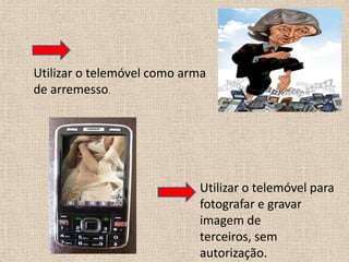 Utilizar o telemóvel como arma de arremesso.Utilizar o telemóvel para fotografar e gravar imagem de terceiros, sem autorização. 