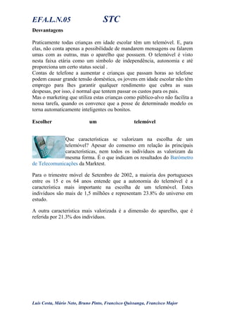 EFA.L.N.05 STC
Desvantagens
Praticamente todas crianças em idade escolar têm um telemóvel. E, para
elas, não conta apenas a possibilidade de mandarem mensagens ou falarem
umas com as outras, mas o aparelho que possuem. O telemóvel é visto
nesta faixa etária como um símbolo de independência, autonomia e até
proporciona um certo status social .
Contas de telefone a aumentar e crianças que passam horas ao telefone
podem causar grande tensão doméstica, os jovens em idade escolar não têm
emprego para lhes garantir qualquer rendimento que cubra as suas
despesas, por isso, é normal que tentem passar os custos para os pais.
Mas o marketing que utiliza estas crianças como público-alvo não facilita a
nossa tarefa, quando os convence que a posse de determinado modelo os
torna automaticamente inteligentes ou bonitos.
Escolher um telemóvel
Que características se valorizam na escolha de um
telemóvel? Apesar do consenso em relação às principais
características, nem todos os indivíduos as valorizam da
mesma forma. É o que indicam os resultados do Barómetro
de Telecomunicações da Marktest.
Para o trimestre móvel de Setembro de 2002, a maioria dos portugueses
entre os 15 e os 64 anos entende que a autonomia do telemóvel é a
característica mais importante na escolha de um telemóvel. Estes
indivíduos são mais de 1,5 milhões e representam 23.8% do universo em
estudo.
A outra característica mais valorizada é a dimensão do aparelho, que é
referida por 21.3% dos indivíduos.
Luís Costa, Mário Neto, Bruno Pinto, Francisco Quissanga, Francisco Major
 
