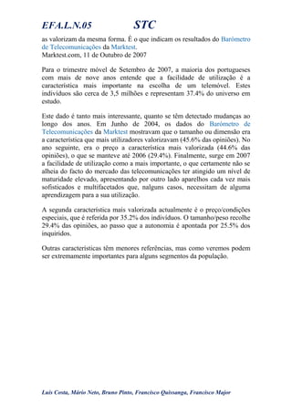 EFA.L.N.05 STC
as valorizam da mesma forma. É o que indicam os resultados do Barómetro
de Telecomunicações da Marktest.
Marktest.com, 11 de Outubro de 2007
Para o trimestre móvel de Setembro de 2007, a maioria dos portugueses
com mais de nove anos entende que a facilidade de utilização é a
característica mais importante na escolha de um telemóvel. Estes
indivíduos são cerca de 3,5 milhões e representam 37.4% do universo em
estudo.
Este dado é tanto mais interessante, quanto se têm detectado mudanças ao
longo dos anos. Em Junho de 2004, os dados do Barómetro de
Telecomunicações da Marktest mostravam que o tamanho ou dimensão era
a característica que mais utilizadores valorizavam (45.6% das opiniões). No
ano seguinte, era o preço a característica mais valorizada (44.6% das
opiniões), o que se manteve até 2006 (29.4%). Finalmente, surge em 2007
a facilidade de utilização como a mais importante, o que certamente não se
alheia do facto do mercado das telecomunicações ter atingido um nível de
maturidade elevado, apresentando por outro lado aparelhos cada vez mais
sofisticados e multifacetados que, nalguns casos, necessitam de alguma
aprendizagem para a sua utilização.
A segunda característica mais valorizada actualmente é o preço/condições
especiais, que é referida por 35.2% dos indivíduos. O tamanho/peso recolhe
29.4% das opiniões, ao passo que a autonomia é apontada por 25.5% dos
inquiridos.
Outras características têm menores referências, mas como veremos podem
ser extremamente importantes para alguns segmentos da população.
Luís Costa, Mário Neto, Bruno Pinto, Francisco Quissanga, Francisco Major
 