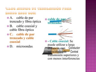  A.

cable de par
trenzado y fibra óptica
 B. cable coaxial y
cable fibra óptica
 C. cable de par
trenzado y cable
coaxial
 D. microondas

 cable

de par
trenzado:

-

Cable coaxial: Se
puede utilizar a larga
distancia, con
velocidades de
transmisión superiores y
con menos interferencias

 