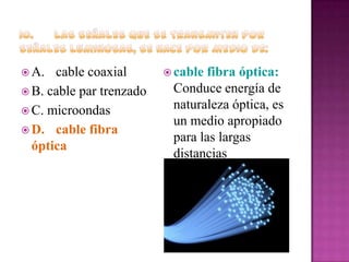  A.

cable coaxial
 B. cable par trenzado
 C. microondas
 D. cable fibra
óptica

 cable

fibra óptica:
Conduce energía de
naturaleza óptica, es
un medio apropiado
para las largas
distancias

 