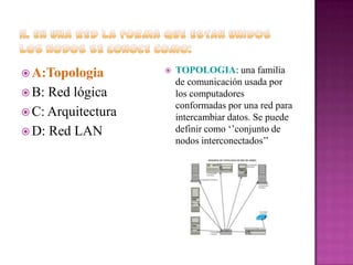  A:Topologia
 B:

Red lógica
 C: Arquitectura
 D: Red LAN



TOPOLOGIA: una familia
de comunicación usada por
los computadores
conformadas por una red para
intercambiar datos. Se puede
definir como ‘’conjunto de
nodos interconectados’’

 