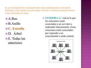  A.Bus
 B.Anillo
 C.

Estrella
 D. Árbol
 E. Todas las
anteriores



ESTRERLLA: red en la que
las estaciones están
conectadas a un servidor u
ordenador directamente. Estas
estaciones están conectadas
por separado a un
concentrador o nodo central.

 