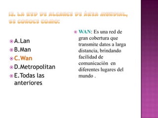 

 A.Lan
 B.Man
 C.Wan
 D.Metropolitan
 E.Todas

las
anteriores

WAN: Es una red de
gran cobertura que
transmite datos a larga
distancia, brindando
facilidad de
comunicación en
diferentes lugares del
mundo .

 