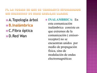  A.Topología

árbol
 B.Inalámbrica
 C.Fibra óptica
 D.Red Wan



INALAMBRICA: En
esta comunicación
inalámbrica consiste en
que extremos de la
comunicación ( emisorreceptor) no se
encuentran unidos por
medio de propagación
física, sino de
modulación de ondas
electromagnéticas

 