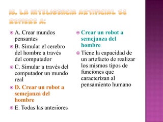  A.

Crear mundos
pensantes
 B. Simular el cerebro
del hombre a través
del computador
 C. Simular a través del
computador un mundo
real
 D. Crear un robot a
semejanza del
hombre
 E. Todas las anteriores

 Crear un

robot a
semejanza del
hombre
 Tiene la capacidad de
un artefacto de realizar
los mismos tipos de
funciones que
caracterizan al
pensamiento humano

 