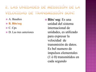 




A. Baudios
B. Bits/seg
C. Cps
D. Las tres anteriores

 Bits/

seg: Es una
unidad del sistema
internacional de
unidades, es utilizado
para expresar la
velocidad de
transmisión de datos.
Es bel numero de
impulsos elementales
(1 ò 0) transmitidos en
cada segundo

 
