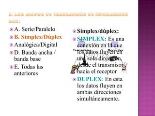  A.

Serie/Paralelo
 B. Simplex/Dúplex
 Analógica/Digital
 D. Banda ancha /
banda base
 E. Todas las
anteriores

 Simplex/dúplex:
 SIMPLEX:

Es una
conexión en la que
los datos fluyen en
una sola dirección,
desde el transmisor
hacia el receptor
 DUPLEX: En esta
los datos fluyen en
ambas direcciones
simultáneamente.

 