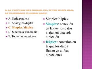 A. Serie/paralelo
 B. Analógico/digital
 C. Simplex/ dúplex
 D. Sincronía/asíncronia
 E. Todas las anteriores


 Simplex/dúplex
 Simplex:

conexión
en la que los datos
viajan en una sola
dirección
 Dúplex: conexión en
la que los datos
fluyan en ambas
direcciones

 