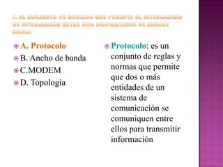  A.

Protocolo
 B. Ancho de banda
 C.MODEM
 D. Topología

 Protocolo:

es un
conjunto de reglas y
normas que permite
que dos o más
entidades de un
sistema de
comunicación se
comuniquen entre
ellos para transmitir
información

 