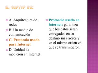  A. Arquitectura

de

redes
 B. Un medio de
comunicación
 C. Protocolo usado
para Internet
 D. Unidad de
medición en Internet

 Protocolo

usado en
internet: garantiza
que los datos serán
entregados en su
destino sin errores y
en el mismo orden en
que se transmitieron

 