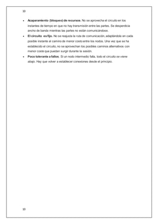 10
10
 Acaparamiento (bloqueo) de recursos. No se aprovecha el circuito en los
instantes de tiempo en que no hay transmisión entre las partes. Se desperdicia
ancho de banda mientras las partes no están comunicándose.
 El circuito es fijo. No se reajusta la ruta de comunicación, adaptándola en cada
posible instante al camino de menor costo entre los nodos. Una vez que se ha
establecido el circuito, no se aprovechan los posibles caminos alternativos con
menor coste que puedan surgir durante la sesión.
 Poco tolerante a fallos. Si un nodo intermedio falla, todo el circuito se viene
abajo. Hay que volver a establecer conexiones desde el principio.
 