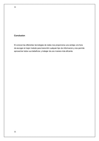 11
11
Conclusion
El conocer las diferentes tecnologias de redes nos proporciona una ventaja a la hora
de escoger el mejor metodo para transmitir cualquier tipo de informacion y nos permite
aprovechar todos sus bebeficios y trabajar de una manera màs eficiente.
 