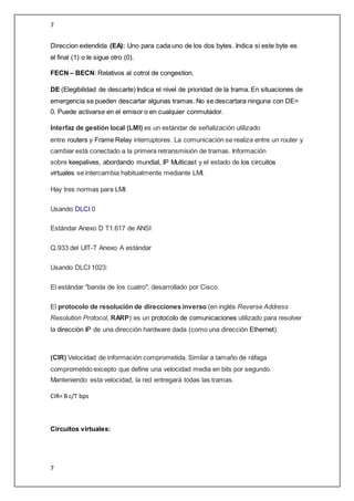 7
7
Direccion extendida (EA): Uno para cada uno de los dos bytes. Indica si este byte es
el final (1) o le sigue otro (0).
FECN – BECN: Relativos al cotrol de congestion.
DE (Elegibilidad de descarte) Indica el nivel de prioridad de la trama. En situaciones de
emergencia se pueden descartar algunas tramas. No se descartara ninguna con DE=
0. Puede activarse en el emisor o en cualquier conmutador.
Interfaz de gestión local (LMI) es un estándar de señalización utilizado
entre routers y Frame Relay interruptores. La comunicación se realiza entre un router y
cambiar está conectado a la primera retransmisión de tramas. Información
sobre keepalives, abordando mundial, IP Multicast y el estado de los circuitos
virtuales se intercambia habitualmente mediante LMI.
Hay tres normas para LMI:
Usando DLCI 0
Estándar Anexo D T1.617 de ANSI
Q.933 del UIT-T Anexo A estándar
Usando DLCI 1023:
El estándar "banda de los cuatro", desarrollado por Cisco.
El protocolo de resolución de direcciones inverso (en inglés Reverse Address
Resolution Protocol, RARP) es un protocolo de comunicaciones utilizado para resolver
la dirección IP de una dirección hardware dada (como una dirección Ethernet).
(CIR) Velocidad de información comprometida. Similar a tamaño de ráfaga
comprometido excepto que define una velocidad media en bits por segundo.
Manteniendo esta velocidad, la red entregará todas las tramas.
CIR= B c/T bps
Circuitos virtuales:
 