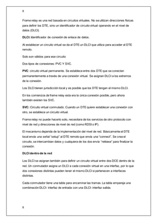 8
8
Frame relay es una red basada en circuitos virtuales. No se utilizan direcciones físicas
para definir los DTE, sino un identificador de circuito virtual operando en el nivel de
datos (DLCI).
DLCI: Identificador de conexión de enlace de datos.
Al establecer un circuito virtual se da al DTE un DLCI que utiliza para acceder al DTE
remoto.
Solo son válidos para ese circuito
Dos tipos de conexiones: PVC Y SVC.
PVC: circuito virtual permanente. Se establece entre dos DTE que se conectan
permanentemente a través de una conexión virtual. Se asignan DLCI a los extremos
de la conexión.
Los DLCI tienen jurisdicción local y es posible que los DTE tengan el mismo DLCI.
En los comienzos de frame relay esta era la única conexión posible, pero ahora
también existen los SVC.
SVC: Circuito virtual conmutado. Cuando un DTE quiere establecer una conexión con
otro, se establece un circuito virtual.
Frame relay no puede hacerlo solo, necesitara de los servicios de otro protocolo con
nivel de red y direcciones de nivel de red (como RDSI o IP).
El mecanismo depende de la implementación del nivel de red. Básicamente el DTE
local envía una señal “setup” al DTE remoto que envía una “connect”. Se crea el
circuito, se intercambian datos y cualquiera de los dos envía “reléase” para finalizar la
conexión.
DLCI dentro de la red
Los DLCI se asignan también para definir un circuito virtual entre dos DCE dentro de la
red. Un conmutador asigna un DLCI a cada conexión virtual en una interfaz, por lo que
dos conexiones distintas pueden tener el mismo DLCI si pertenecen a interfaces
distintas.
Cada conmutador tiene una tabla para encaminar las tramas. La tabla empareja una
combinación DLCI- interfaz de entrada con una DLCI- interfaz salida.
 