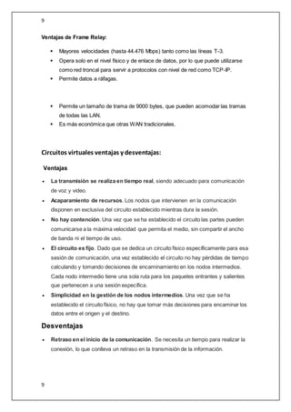 9
9
Ventajas de Frame Relay:
 Mayores velocidades (hasta 44.476 Mbps) tanto como las líneas T-3.
 Opera solo en el nivel físico y de enlace de datos, por lo que puede utilizarse
como red troncal para servir a protocolos con nivel de red como TCP-IP.
 Permite datos a ráfagas.
 Permite un tamaño de trama de 9000 bytes, que pueden acomodar las tramas
de todas las LAN.
 Es más económica que otras WAN tradicionales.
Circuitos virtuales ventajas y desventajas:
Ventajas
 La transmisión se realiza en tiempo real, siendo adecuado para comunicación
de voz y video.
 Acaparamiento de recursos. Los nodos que intervienen en la comunicación
disponen en exclusiva del circuito establecido mientras dura la sesión.
 No hay contención. Una vez que se ha establecido el circuito las partes pueden
comunicarse a la máxima velocidad que permita el medio, sin compartir el ancho
de banda ni el tiempo de uso.
 El circuito es fijo. Dado que se dedica un circuito físico específicamente para esa
sesión de comunicación, una vez establecido el circuito no hay pérdidas de tiempo
calculando y tomando decisiones de encaminamiento en los nodos intermedios.
Cada nodo intermedio tiene una sola ruta para los paquetes entrantes y salientes
que pertenecen a una sesión específica.
 Simplicidad en la gestión de los nodos intermedios. Una vez que se ha
establecido el circuito físico, no hay que tomar más decisiones para encaminar los
datos entre el origen y el destino.
Desventajas
 Retraso en el inicio de la comunicación. Se necesita un tiempo para realizar la
conexión, lo que conlleva un retraso en la transmisión de la información.
 