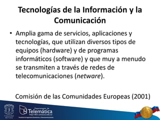 Tecnologías de la Información y la
Comunicación
• Amplia gama de servicios, aplicaciones y
tecnologías, que utilizan diversos tipos de
equipos (hardware) y de programas
informáticos (software) y que muy a menudo
se transmiten a través de redes de
telecomunicaciones (netware).

Comisión de las Comunidades Europeas (2001)

 