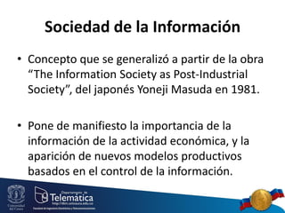Sociedad de la Información
• Concepto que se generalizó a partir de la obra
“The Information Society as Post-Industrial
Society”, del japonés Yoneji Masuda en 1981.
• Pone de manifiesto la importancia de la
información de la actividad económica, y la
aparición de nuevos modelos productivos
basados en el control de la información.

 