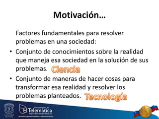 Motivación…
Factores fundamentales para resolver
problemas en una sociedad:
• Conjunto de conocimientos sobre la realidad
que maneja esa sociedad en la solución de sus
problemas.
• Conjunto de maneras de hacer cosas para
transformar esa realidad y resolver los
problemas planteados.

 