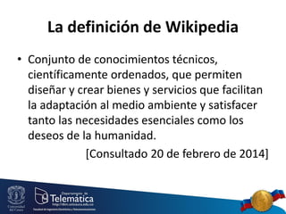La definición de Wikipedia
• Conjunto de conocimientos técnicos,
científicamente ordenados, que permiten
diseñar y crear bienes y servicios que facilitan
la adaptación al medio ambiente y satisfacer
tanto las necesidades esenciales como los
deseos de la humanidad.
[Consultado 20 de febrero de 2014]

 