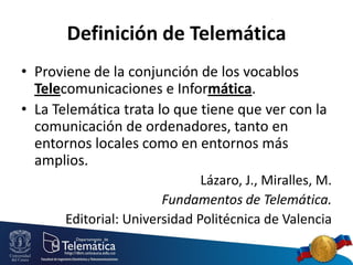 Definición de Telemática
• Proviene de la conjunción de los vocablos
Telecomunicaciones e Informática.
• La Telemática trata lo que tiene que ver con la
comunicación de ordenadores, tanto en
entornos locales como en entornos más
amplios.
Lázaro, J., Miralles, M.
Fundamentos de Telemática.
Editorial: Universidad Politécnica de Valencia

 