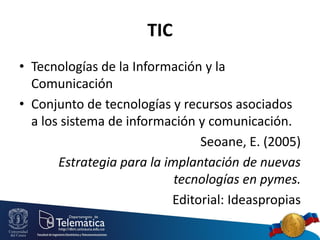 TIC
• Tecnologías de la Información y la
Comunicación
• Conjunto de tecnologías y recursos asociados
a los sistema de información y comunicación.
Seoane, E. (2005)
Estrategia para la implantación de nuevas
tecnologías en pymes.
Editorial: Ideaspropias

 