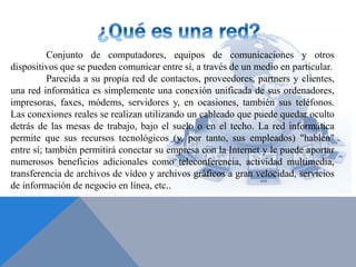 Conjunto de computadores, equipos de comunicaciones y otros
dispositivos que se pueden comunicar entre sí, a través de un medio en particular.
Parecida a su propia red de contactos, proveedores, partners y clientes,
una red informática es simplemente una conexión unificada de sus ordenadores,
impresoras, faxes, módems, servidores y, en ocasiones, también sus teléfonos.
Las conexiones reales se realizan utilizando un cableado que puede quedar oculto
detrás de las mesas de trabajo, bajo el suelo o en el techo. La red informática
permite que sus recursos tecnológicos (y, por tanto, sus empleados) "hablen"
entre sí; también permitirá conectar su empresa con la Internet y le puede aportar
numerosos beneficios adicionales como teleconferencia, actividad multimedia,
transferencia de archivos de vídeo y archivos gráficos a gran velocidad, servicios
de información de negocio en línea, etc..
 