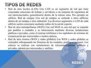 • Red de área locales (LAN) Una LAN es un segmento de red que tiene
conectadas estaciones de trabajo y servidores o un conjunto de segmentos de
red interconectados, generalmente dentro de la misma zona. Por ejemplo un
edificio. Red de campus Una red de campus se extiende a otros edificios
dentro de un campus o área industrial. Los diversos segmentos o LAN de cada
edificio suelen conectarse mediante cables de la red de soporte.
• Red de área metropolitanas (MAN) Una red MAN es una red que se expande
por pueblos o ciudades y se interconecta mediante diversas instalaciones
públicas o privadas, como el sistema telefónico o los suplidores de sistemas de
comunicación por microondas o medios ópticos.
• Red de área extensa (WAN y redes globales) Las WAN y redes globales se
extienden sobrepasando las fronteras de las ciudades, pueblos o naciones. Los
enlaces se realizan con instalaciones de telecomunicaciones públicas y
privadas, además por microondas y satélites.
 
