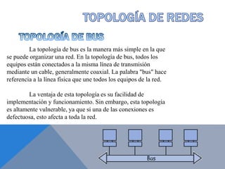 La topología de bus es la manera más simple en la que
se puede organizar una red. En la topología de bus, todos los
equipos están conectados a la misma línea de transmisión
mediante un cable, generalmente coaxial. La palabra "bus" hace
referencia a la línea física que une todos los equipos de la red.
La ventaja de esta topología es su facilidad de
implementación y funcionamiento. Sin embargo, esta topología
es altamente vulnerable, ya que si una de las conexiones es
defectuosa, esto afecta a toda la red.
 