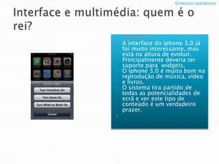 Interface e multimédia: quem é o rei?Iphone 3.1;A interface do iphone 3.0 já foi muito interessante, mas está na altura de evoluir.Principalmente deveria ter suporte para  widgets.O iphone 3.0 é muito bom na reprodução de música, vídeo e livros.O sistema tira partido de todas as potencialidades de ecrã e ver este tipo de conteúdo é um verdadeiro prazer.Sistemas operativos  