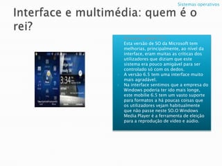Interface e multimédia: quem é o rei?Windows mobile 6.5;Esta versão de SO da Microsoft tem melhorias, principalmente, ao nível da interface, eram muitas as críticas dos utilizadores que diziam que este sistema era pouco amigável para ser controlado só com os dedos.A versão 6.5 tem uma interface muito mais agradável.Nainterfacesentimos que a empresa do Windows poderia ter ido mais longe, estemobilie6.5 tem um vasto suporte para formatos a há poucas coisas que os utilizadores vejam habitualmente que não passe neste SO.O Windows Media Player é a ferramenta de eleição para a reproduçãode vídeo e aúdio.Sistemas operativos