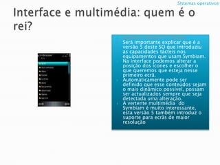 Interface e multimédia: quem é o rei?Symbian Série60 5ª Edição; Será importante explicar que é a versão 5 deste SO que introduziu as capacidades tácteis nos equipamentos que usam Symbiam.Na interface podemos alterar a posição dos ícones e escolher o que queremos que esteja nesse primeiro ecrã.Automaticamente pode ser definido que esse conteúdos sejam o mais dinâmico possível, possam ser actualizados sempre que seja detectada uma alteração.A vertente multimédia  do Symbiam é muito interessante, esta versão 5 também introduz o suporte para ecrãs de maior resolução Sistemas operativos