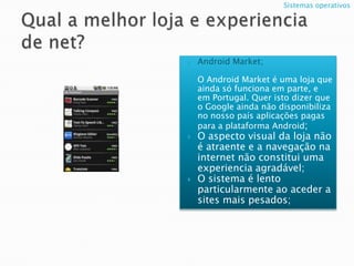 Qual a melhor loja e experiencia de net? Android Market;O Android Market é uma loja que ainda só funciona em parte, e em Portugal. Quer isto dizer que o Google ainda não disponibiliza no nosso país aplicações pagas para a plataforma Android;O aspecto visual da loja não é atraente e a navegação na internet não constitui uma experiencia agradável;O sistema é lento particularmente ao aceder a sites mais pesados;  Sistemas operativos