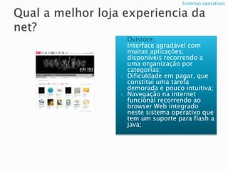 Qual a melhor loja experiencia da net?Ovistore;Interface agradável com muitas aplicações; disponíveis recorrendo a uma organização por categorias;Dificuldade em pagar, que constitui uma tarefa demorada e pouco intuitiva;Navegação na internet funcional recorrendo ao browser Webintegrado neste sistema operativo que tem um suporte para flash a java;Sistemas operativos 