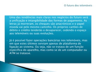 Uma das tendências mais claras nos negócios do futuro será a unificação e intangibilidade das formas de pagamento. As letras já morreram, os cheques são anacrónicos e o papel moeda vai pelo mesmo caminho. Os próprios cartões de débito e crédito tenderão a desaparecer, cedendo o espaço aos telemóveis ou suas evoluções.Já é possível fazer operações bancárias nos telemóveis, mas em que estes últimos serviam apenas de plataforma de ligação ao sistema. Ou seja, não se tratava de um função específica do aparelho, mas como se de um computador ou ATM se tratasse.O futuro dos telemóveis