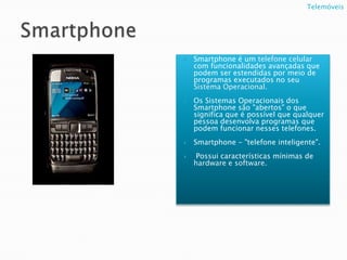 SmartphoneSmartphone é um telefone celular com funcionalidades avançadas que podem ser estendidas por meio de programas executados no seu Sistema Operacional.Os Sistemas Operacionais dos Smartphone são "abertos" o que significa que é possível que qualquer pessoa desenvolva programas que podem funcionar nesses telefones. Smartphone - "telefone inteligente".  Possui características mínimas de hardware e software.Telemóveis   