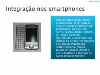 Integração nos smartphonesCom um aparelho de última geração pode-se ter mais de 32GB de dados disponíveis no Smartphone, além de GPS nativo, câmara digital, editores de texto e palmilhas electrónicas. A integração das funções no dispositivo também é de grande importância nestes celulares. Alguns aplicativos podem utilizar o GPS, a música e a conexão de dados simultaneamente.               Telemóveis