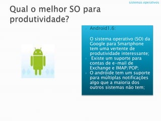 Qual o melhor SO para produtividade?Android1.6:O sistema operativo (SO) da Google para Smartphone tem uma vertente de produtividade interessante; Existe um suporte para contas de e-mail de Exchange e IMAP/POP;O andróide tem um suporte para múltiplas notificações algo que a maioria dos outros sistemas não tem; sistemas operativos 
