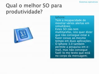 Qual o melhor SO para produtividade?Iphone:Tem a incapacidade de mostrar vários alertas em simultâneo;Estes SO não tem multitarefas, isto quer dizer que não consegue estar a fazer coisas ao mesmo tempo em duas aplicações;O Iphone 3.0 também permite a pesquisa em e-mail, mas não consegue fazê-lo mo texto que está no corpo da mensagem;Sistemas operativos 