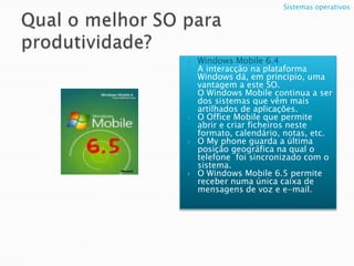 Qual o melhor SO para produtividade?Windows Mobile 6.4A interacção na plataforma Windows dá, em principio, uma vantagem a este SO.O Windows Mobile continua a ser dos sistemas que vêm mais artilhados de aplicações.O Office Mobile que permite abrir e criar ficheiros neste formato, calendário, notas, etc.O My phone guarda a última posição geográfica na qual o telefone  foi sincronizado com o sistema. O Windows Mobile 6.5 permite receber numa única caixa de mensagens de voz e e-mail.  Sistemas operativos