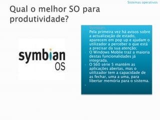 Qual o melhor SO para produtividade?Symbian;Pela primeira vez há avisos sobre a actualização de estado, aparecem em pop up e ajudam o utilizador a perceber o que está a precisar da sua atenção;O WindowsMoblietraz a maioria destas funcionalidades já integrada.O S60 série 5 mantém as aplicações abertas, mas o utilizador tem a capacidade de as fechar, uma a uma, para libertar memória para o sistema.Sistemas operativos