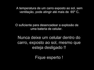 A temperatura de um carro exposto ao sol, sem ventilação, pode atingir até mais de 65 ° C . O suficiente para desencadear a explosão de uma bateria de celular. Nunca deixe um celular dentro do carro, exposto ao sol, mesmo que esteja desligado !! Fique esperto !