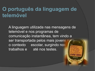 O português da linguagem de telemóvel    A linguagem utilizada nas mensagens de telemóvel e nos programas de comunicação instantânea, tem vindo a ser transportada pelos mais jovens para o contexto     escolar, surgindo nos trabalhos e      até nos testes.