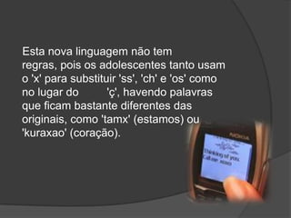     Esta nova linguagem não tem regras, pois os adolescentes tanto usam o 'x' para substituir 'ss', 'ch' e 'os' como no lugar do         'ç', havendo palavras que ficam bastante diferentes das originais, como 'tamx' (estamos) ou 'kuraxao' (coração).